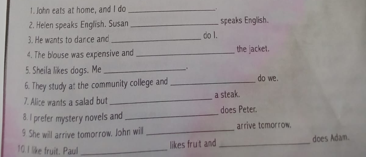 John eats at home, and I do_ 
. 
2. Helen speaks English. Susan _speaks English. 
3. He wants to dance and _do I. 
4. The blouse was expensive and_ 
the jacket. 
5. Sheila likes dogs. Me_ 
. 
6. They study at the community college and_ 
do we. 
7. Alice wants a salad but _a steak. 
does Peter. 
8. I prefer mystery novels and_ 
arrive tomorrow. 
9. She will arrive tomorrow. John will_ 
10. I like fruit. Paul_ 
likes fruit and _does Adam.