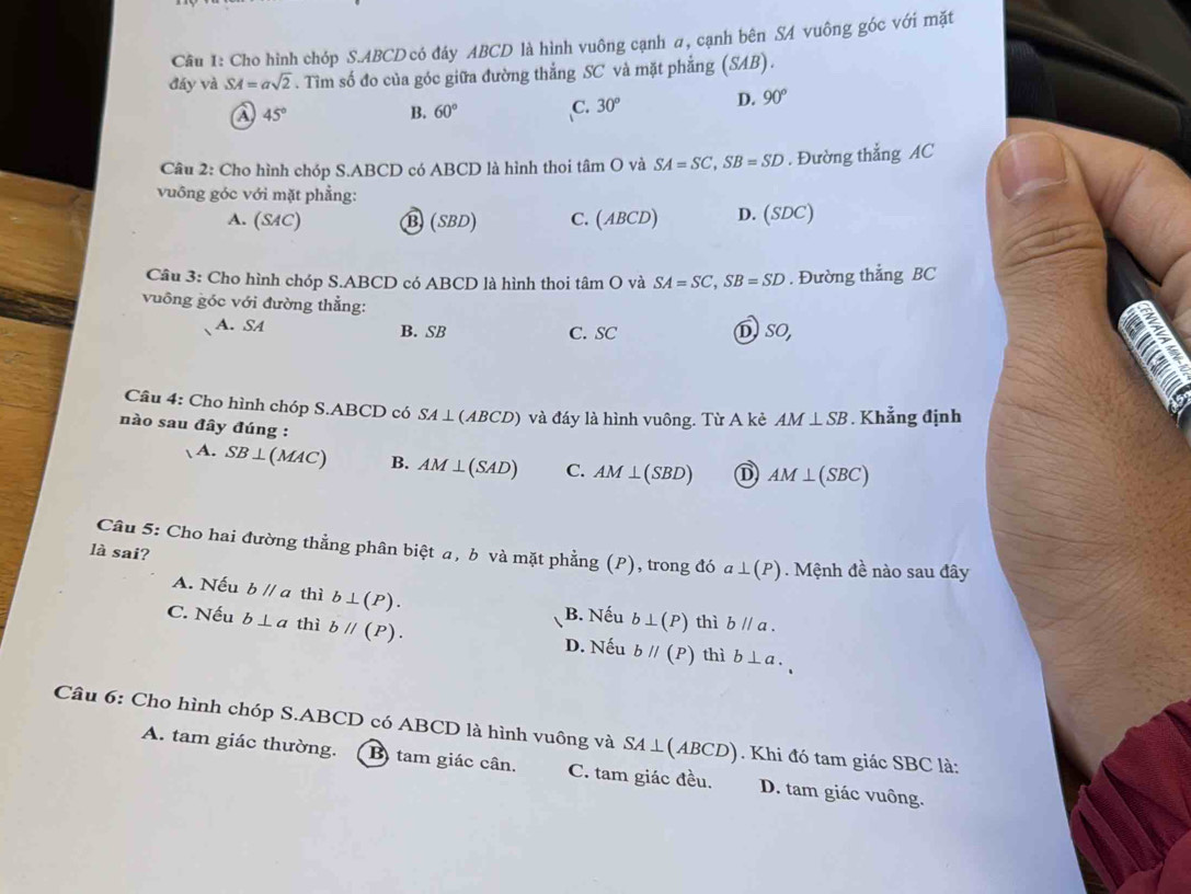 Cho hình chóp S. ABCD có đáy ABCD là hình vuông cạnh α, cạnh bên SA vuông góc với mặt
đáy và SA=asqrt(2). Tìm số đo của góc giữa đường thẳng SC và mặt phẳng (SAB).
a 45°
B. 60° C. 30° D. 90°
Câu 2: Cho hình chóp S. ABCD có ABCD là hình thoi tâm O và SA=SC, SB=SD. Đường thẳng AC
vuông góc với mặt phẳng:
A. (SAC) ⑬ (SBD) C. ( ABCD D. (SDC)
Câu 3: Cho hình chóp S. ABCD có ABCD là hình thoi tâm O và SA=SC, SB=SD. Đường thẳng BC
vuông góc với đường thẳng:
A. SA B. SB C. SC DsO,
a
Câu 4: Cho hình chóp S. ABCD có SA⊥ (AB CD ) và đáy là hình vuông. Từ A kẻ AM⊥ SB. Khẳng định
nào sau đây đúng :
A. SB⊥ (MAC) B. AM⊥ (SAD) C. AM⊥ (SBD) D AM⊥ (SBC)
Câu 5: Cho hai đường thẳng phân biệt a, b và mặt phẳng (P), trong đó a⊥ (P). Mệnh đề nào sau đây
là sai?
A. Nếu bparallel a thì b⊥ (P). B. Nếu b⊥ (P) thì bparallel a.
C. Nếu b⊥ a thì bparallel (P).
D. Nếu bparallel (P) thì b⊥ a. 
Câu 6: Cho hình chóp S. ABCD có ABCD là hình vuông và SA⊥ (ABCD) Khi đó tam giác SBC là:
A. tam giác thường. B tam giác cân. C. tam giác đều. D. tam giác vuông.