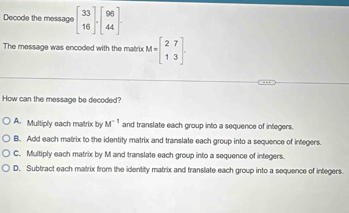 Decode the message beginbmatrix 33 16endbmatrix , beginbmatrix 96 44endbmatrix. 
The message was encoded with the matrix M=beginbmatrix 27 13endbmatrix. 
How can the message be decoded?
A. Multiply each matrix by M^(-1) and translate each group into a sequence of integers.
B. Add each matrix to the identity matrix and translate each group into a sequence of integers.
C. Multiply each matrix by M and translate each group into a sequence of integers.
D. Subtract each matrix from the identity matrix and translate each group into a sequence of integers.