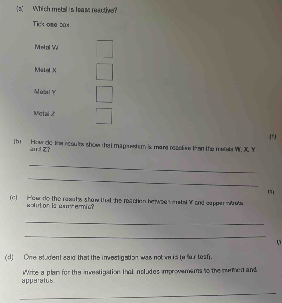 Which metal is least reactive?
Tick one box.
Metal W
Metal X
Metal Y
Metal Z
(1)
(b) How do the results show that magnesium is more reactive than the metals W, X, Y
and Z?
_
_
(1)
(c) How do the results show that the reaction between metal Y and copper nitrate
solution is exothermic?
_
_
(1)
(d) One student said that the investigation was not valid (a fair test).
Write a plan for the investigation that includes improvements to the method and
apparatus.
_