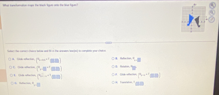 What transformation maps the black figure onto the blue figure? a
Q
B
Select the correct choice below and fill in the answers box(es) to complete your choice.
A. Glide reflection, (R_x=0Scirc T(□ □ ) B. Reflection, R_x=□ 
C. Glide reflection, (^Ry-□^(circ T)(□ □ ) D. Rotation, R
E. Glide reflection (R_y=-xcirc Tendarray (□ ) F. Glide reffection, (R_y=xcirc T_(□ ,□ ))
G. Reflection R_y=□  H. Translation, T □ □