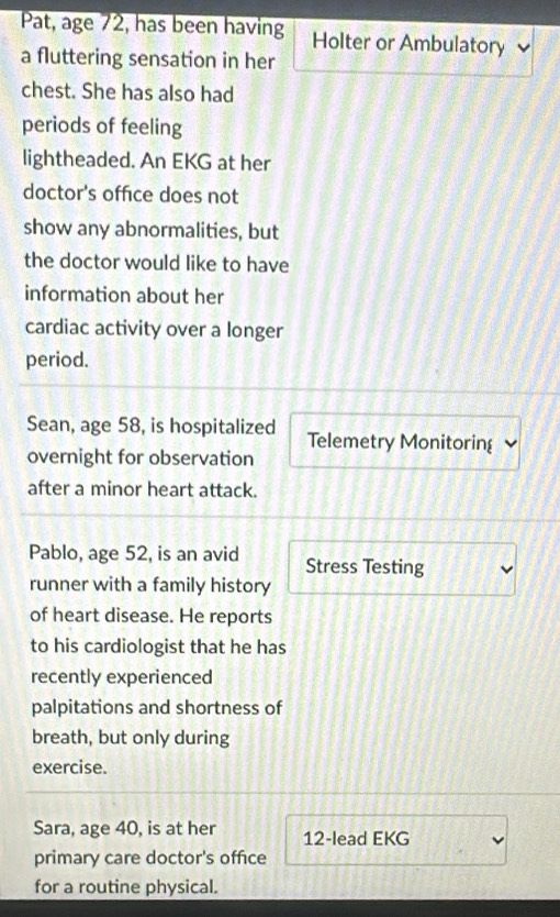 Pat, age 72, has been having Holter or Ambulatory 
a fluttering sensation in her 
chest. She has also had 
periods of feeling 
lightheaded. An EKG at her 
doctor's office does not 
show any abnormalities, but 
the doctor would like to have 
information about her 
cardiac activity over a longer 
period. 
Sean, age 58, is hospitalized Telemetry Monitorin 
overnight for observation 
after a minor heart attack. 
Pablo, age 52, is an avid Stress Testing 
runner with a family history 
of heart disease. He reports 
to his cardiologist that he has 
recently experienced 
palpitations and shortness of 
breath, but only during 
exercise. 
Sara, age 40, is at her 12 -lead EKG 
primary care doctor's office 
for a routine physical.