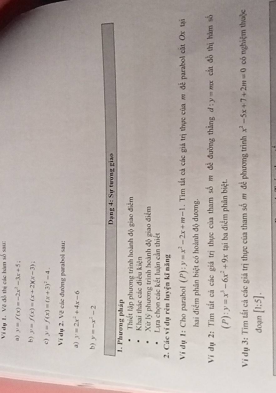 Ví dụ 1. Vẽ đồ thị các hàm số sau: 
a) y=f(x)=-2x^2-3x+5. 
b) y=f(x)=(x+2)(x-3)
c) y=f(x)=(x+3)^2-4. 
Ví dụ 2. Vẽ các đường parabol sau: 
a) y=2x^2+4x-6
b) y=-x^2-2
Dạng 4: Sự tương giao 
1. Phương pháp 
Thiết lập phương trình hoành độ giao điểm 
Khai thác các điễu kiện 
Xử lý phương trình hoành độ giao điểm 
Lựa chọn các kết luận cần thiết 
2. Các ví dụ rèn luyện kĩ năng 
Ví dụ 1: Cho parabol (P):y=x^2-2x+m-1. Tìm tất cả các giá trị thực của m để parabol cắt Ox tại 
hai điểm phân biệt có hoành độ dương. 
Ví dụ 2: Tìm tất cả các giá trị thực của tham số m để đường thẳng d:y=mx cắt đồ thị hàm số 
(P): y=x^3-6x^2+9x tạai ba điểm phân biệt. 
Ví dụ 3: Tim tất cả các giá trị thực của tham số m đề phương trình x^2-5x+7+2m=0 có nghiệm thuộc 
đoạn [1:5].