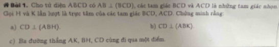 # Bài 1. Cho tử diện ABCD có AB⊥ (BCD) , các tam giác BCD và ACD là những tam giác nhọn 
Gọi H và K lần lượt là trực tâm của các tam giác BCD, ACD. Chứng minh rằng: 
a) CD⊥ (ABH). b) CD⊥ (ABK). 
c) Ba đường thắng AK, BH, CD cùng đi qua một điểm.