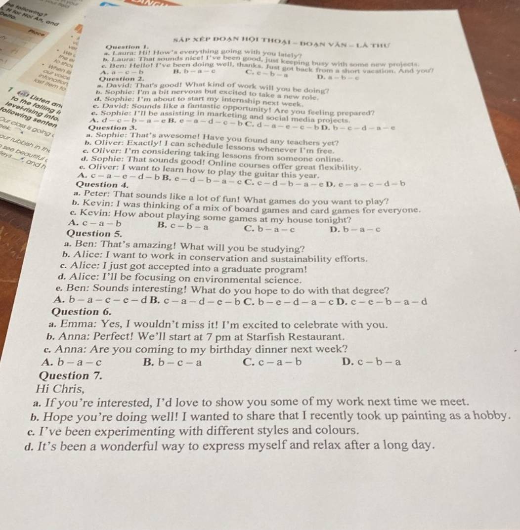 he following ?
Delto.
H for Hol An, and
Place  à
N AP* EP đoạn hội thoại - đoạ! sqrt(VAN)LA
Question 1. thư
14 c
a. Laura: Hi! How's everything going with you lately?
the ei h. Laura: That sounds nice! I've been good, just keeping busy with some new projects.
to sho r. Ben: Hello! I've been doing well, thanks. Just got back from a short vacation. And you?
When ls A. a-c-b B. b-a-c C. c-b-a D. a-b-c
our voice Question 2.
infonation a. David: That's good! What kind of work will you be doing?
last Item to
b. Sophie: I'm a bit nervous but excited to take a new role
d. Sophie: I'm about to start my internship next week.
L isten an e. David: Sounds like a fantastic opportunity! Are you feeling prepared?
level-rising into
to the falling i e. Sophie 1^*11 he assisting in marketing and social media projects .
following senten
A.
Question 3. d-c-b-a-eB,e-a-d-c-bC.d-a-e-c-bD.b-c-d-a-e

ur class i  g  i    a. Sophie: That’s awesome! Have you found any teachers yet?
b. Oliver: Exactly! I can schedule lessons whenever 1°n
our rubbish in the c. Oliver: I'm considering taking lessons from someone online. n free.
s    autiful d. Sophie: That sounds good! Online courses offer great flexibility.
leys ....  , and h e. Oliver: I want to learn how to play the guitar this year c-a-e-d-bB.e-d-b-a-cC.c-d-b-a-eD,e-a-c-d-b
A.
Question 4.
a. Peter: That sounds like a lot of fun! What games do you want to play?
b. Kevin: I was thinking of a mix of board games and card games for everyone.
c. Kevin: How about playing some games at my house tonight?
A. c-a-b B. c-b-a C. b-a-c D. b-a-c
Question 5.
a. Ben: That’s amazing! What will you be studying?
b. Alice: I want to work in conservation and sustainability efforts.
c. Alice: I just got accepted into a graduate program!
d. Alice: I’ll be focusing on environmental science.
e. Ben: Sounds interesting! What do you hope to do with that degree?
A. b-a-c-e-d B. c-a-d-e-bC.b-e-d-a-cD. c-e-b-a-d
Question 6.
a. Emma: Yes, I wouldn’t miss it! I’m excited to celebrate with you.
b. Anna: Perfect! We’ll start at 7 pm at Starfish Restaurant.
c. Anna: Are you coming to my birthday dinner next week?
A. b-a-c B. b-c-a C. c-a-b D. c-b-a
Question 7.
Hi Chris,
a. If you’re interested, I’d love to show you some of my work next time we meet.
b. Hope you’re doing well! I wanted to share that I recently took up painting as a hobby.
c. I’ve been experimenting with different styles and colours.
d. It’s been a wonderful way to express myself and relax after a long day.