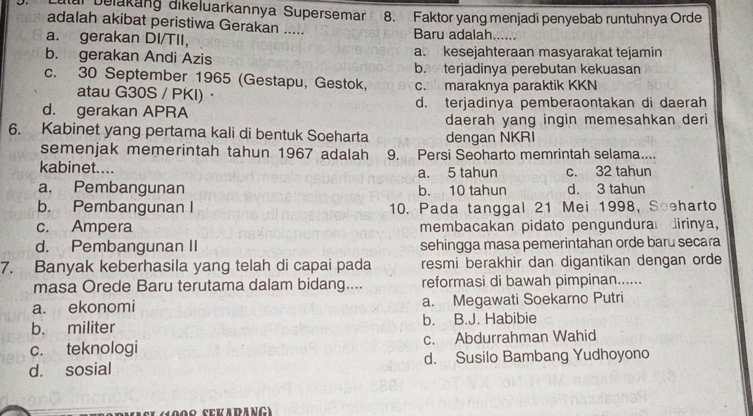 utar Delakäng dikeluarkannya Supersemar 8. Faktor yang menjadi penyebab runtuhnya Orde
adalah akibat peristiwa Gerakan .....
a. gerakan DI/TII,
Baru adalah......
b. gerakan Andi Azis
a. kesejahteraan masyarakat tejamin
b. terjadinya perebutan kekuasan
c. 30 September 1965 (Gestapu, Gestok, c. maraknya paraktik KKN
atau G30S / PKI) ·
d. terjadinya pemberaontakan di daerah
d. gerakan APRA
daerah yang ingin memesahkan deri
6. Kabinet yang pertama kali di bentuk Soeharta
dengan NKRI
semenjak memerintah tahun 1967 adalah 9. Persi Seoharto memrintah selama....
kabinet....
a. 5 tahun c. 32 tahun
a. Pembangunan b. 10 tahun d. 3 tahun
b. Pembangunan I 10. Pada tanggal 21 Mei 1998, Soeharto
c. Ampera membacakan pidato pengundurar dirinya,
d. Pembangunan II sehingga masa pemerintahan orde baru secara
7. Banyak keberhasila yang telah di capai pada resmi berakhir dan digantikan dengan orde
masa Orede Baru terutama dalam bidang.... reformasi di bawah pimpinan......
a. ekonomi a. Megawati Soekarno Putri
b. militer b. B.J. Habibie
c. teknologi c. Abdurrahman Wahid
d. sosial d. Susilo Bambang Yudhoyono
1908 SEKARANG)