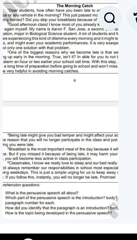 The Morning Catch 
'Dear students, how often have you been late to sr' 
ce or any vehicle in the morning? This just passed mo 
ing hurried? Did you skip your breakfasts because of 
*Good afternoon class! I know most of you already k. 
again myself. My name is Aaron F. San Jose, a second yea. B 
;ation, major in Biological Science student. A lot of students and f 
are experiencing this kind of dilemma every morning and it might le 
s, and might even your academic performances. It is very exaspe 
ot only one solution with that problem. 
³One of the biggest reasons why we become late is that we 
ng up early in the morning. True, isn't it? In able for you to not t 
alarm an hour or two earlier your school call time. With this step, 
a long time of preparation before going to school and won't miss 
e very helpful in avoiding morning catches. 
6 
*Being late might give you bad temper and might affect your ac 
e reason that you will no longer participate in the class and just 
ing you were late. 
*Breakfast is the most important meal of the day because it will 
ce. But if you missed it because of being late, it may harm your 
, you will become less active in class participation. 
*Classmates, I know we really love to sleep and our bed really 
ld always remember our responsibilities in school most especial 
ing weekdays. This is just a simple urging for us to keep away ( 
'. If you follow this, instantly, you will no longer be late. Promise! 
rehension questions: 
What is the persuasive speech all about? 
Which part of the persuasive speech is the introduction? body? 
paragraph number for each. 
How did you identify that the paragraph is an introduction? body 
How is the topic being developed in the persuasive speech?