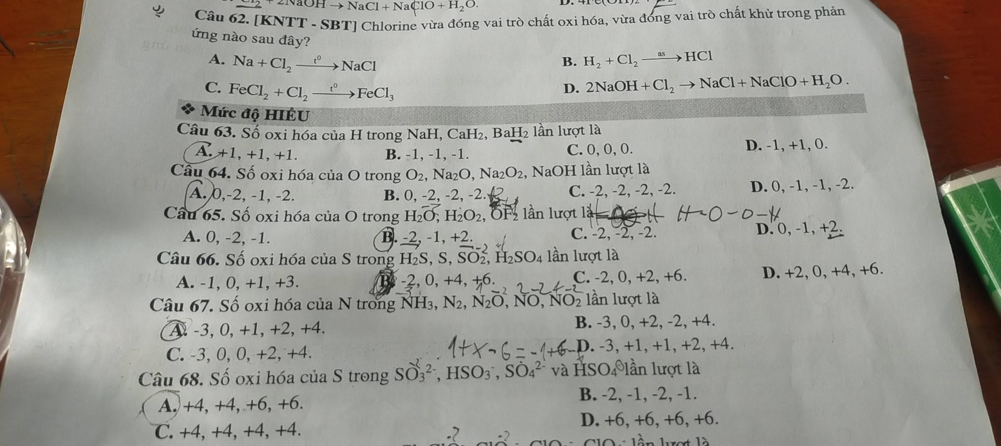 2NaOHto NaCl+NaClO+H_2O.
Câu 62. [KNTT - SBT] Chlorine vừa đóng vai trò chất oxi hóa, vừa đóng vai trò chất khử trong phản
ứng nào sau đây? B. H_2+Cl_2to HCl
A. Na+Cl_2xrightarrow t°NaCl
C. FeCl_2+Cl_2xrightarrow t^0FeCl_3
D. 2NaOH+Cl_2to NaCl+NaClO+H_2O.
Mức độ HIÉU
Câu 63. Số oxi hóa của H trong NaH, CaH₂, BaH₂ lần lượt là
A.+1,+1,+1. B. -1, -1, -1. C. 0, 0, 0. D. -1, +1, 0.
Cầu 64. Số oxi hóa của O trong O_2,Na_2O,N a2 2O_2,NaOH lần lượt là
A. 0,-2, -1, -2. B. 0, -2, -2, -2. A C. -2, -2, -2, -2. D. 0, -1, -1, -2.
Câu 65. Số oxi hóa của O trong H_2O,H_2O_2, ÖF lần lượt 12=0+
A. 0, -2, -1. B. -2 2, -1, +2. C. -2, -2, -2.
D. 0, -1, +2.
Câu 66. Số oxi hóa của S trong H₂S, S, SO₂, H₂SO₄ lần lượt là
C. -2, 0, +2, +6.
A. -1, 0, +1, +3. -2, 0, +4, +6. D. +2, 0, +4, +6.
Câu 67. Số oxi hóa của N trong NH_3,N_2,N_2O,NO,NO_2 lần lượt là
A -3, 0, +1, +2, +4. B. -3, 0, +2, -2, +4.
C. -3, 0, 0, +2, +4. D. -3, +1, +1, +2, +4.
Câu 68. Số oxi hóa của S trong SO_3^(2-),HSO_3^-,SO_4^(2-) và HSO_4^(θ)1 lần lượt là
A.)+4, +4, +6, +6.
B. -2, -1, -2, -1.
D. +6, +6, +6, +6.
C. +4, +4, +4, +4.
V lần lợt là