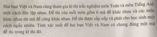 Hai bạn Việt và Nam cùng tham gia kì thi trắc nghiệm môn Toán và môn Tiếng Anh 
một cách độc lập nhau. Đề thi của mỗi môn gồm 6 mã đề khác nhau và các môn 
khác nhau thì mã đề cũng khác nhau. Đề thi được sắp xếp và phát cho học sinh một 
cách ngẫu nhiên. Tính xác suất để hai bạn Việt và Nam có chung đúng một mã 
đề thi trong kì thi đó.