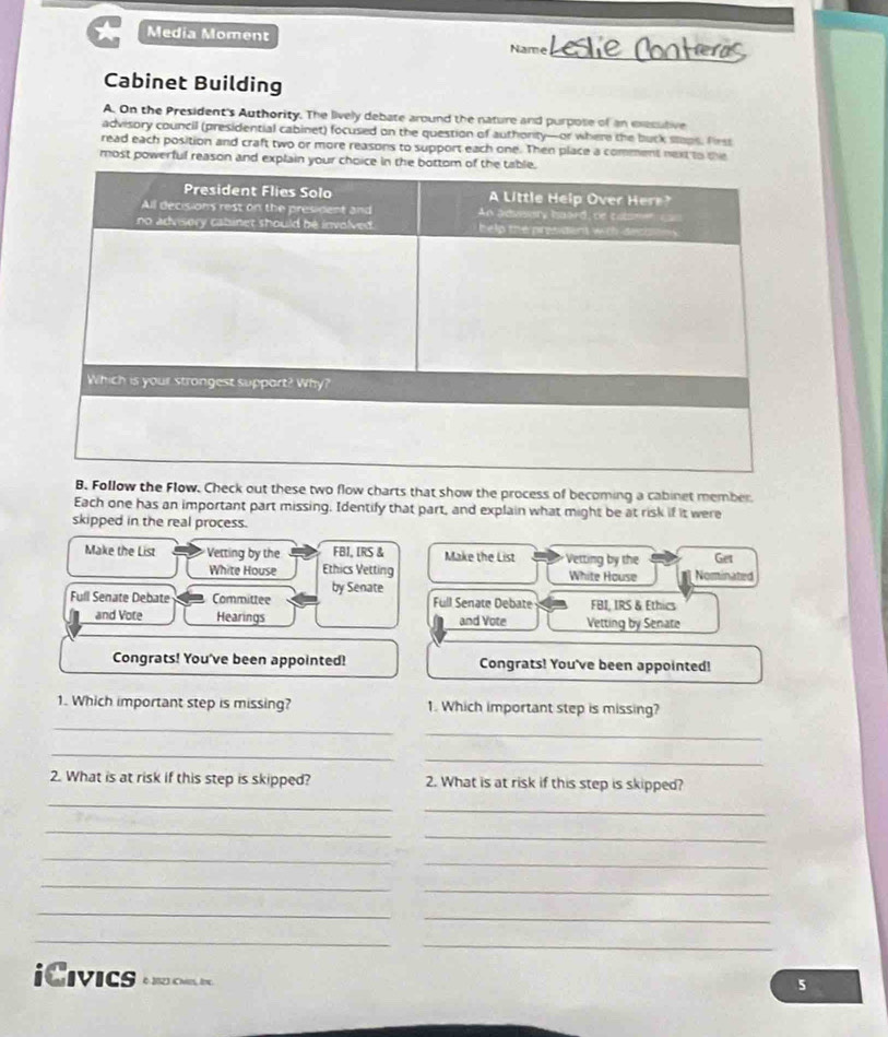 Media Moment Leslie Conter_ 
Name 
Cabinet Building 
A. On the President's Authority. The lively debate around the nature and purpose of an exesutive 
advisory council (presidential cabinet) focused on the question of authority—or where the buck slaps, firss 
read each position and craft two or more reasons to support each one. Then place a comment next to the 
most powerful reason and explain your c 
B. Follow the Flow. Check out these two flow charts that show the process of becoming a cabinet member 
Each one has an important part missing. Identify that part, and explain what might be at risk if it were 
skipped in the real process. 
Make the List Vetting by the FBI, IRS & Make the List Vetting by the Get 
White House Ethics Vetting White House Nominated 
Full Senate Debate Committee by Senate Full Senate Debate FBI, IRS & Ethics 
and Vote Hearings and Vote Vetting by Senate 
Congrats! You've been appointed! Congrats! You've been appointed! 
1. Which important step is missing? 1. Which important step is missing? 
_ 
_ 
_ 
_ 
2. What is at risk if this step is skipped? 2. What is at risk if this step is skipped? 
_ 
_ 
_ 
_ 
_ 
_ 
_ 
_ 
_ 
_ 
_ 
_ 
iCivics 6 2823 Che, Ir. 
5