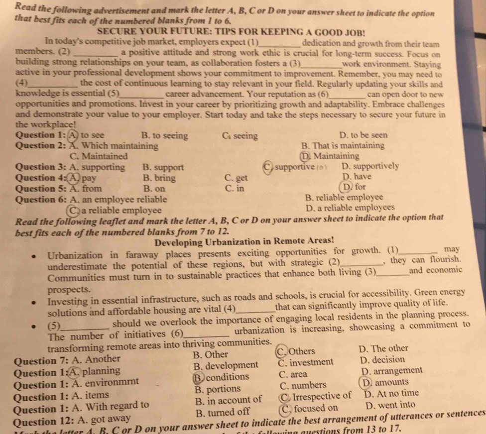 Read the following advertisement and mark the letter A, B, C or D on your answer sheet to indicate the option
that best fits each of the numbered blanks from 1 to 6.
SECURE YOUR FUTURE: TIPS FOR KEEPING A GOOD JOB!
In today's competitive job market, employers expect (1)_ dedication and growth from their team
members. (2) _a positive attitude and strong work ethic is crucial for long-term success. Focus on
building strong relationships on your team, as collaboration fosters a (3)_ work environment. Staying
active in your professional development shows your commitment to improvement. Remember, you may need to
(4)_ the cost of continuous learning to stay relevant in your field. Regularly updating your skills and
knowledge is essential (5)_ career advancement. Your reputation as (6)_ can open door to new
opportunities and promotions. Invest in your career by prioritizing growth and adaptability. Embrace challenges
and demonstrate your value to your employer. Start today and take the steps necessary to secure your future in
the workplace!
Question 1: A to see B. to seeing C; seeing D. to be seen
Question 2: A. Which maintaining B. That is maintaining
C. Maintained D. Maintaining
Question 3: A. supporting B. support  C supportive D. supportively
Question 4:A pay B. bring C. get D. have
Question 5: A. from B. on C. in D. for
Question 6: A. an employee reliable B. reliable employee
C a reliable employee D. a reliable employees
Read the following leaflet and mark the letter A, B, C or D on your answer sheet to indicate the option that
best fits each of the numbered blanks from 7 to 12.
Developing Urbanization in Remote Areas!
Urbanization in faraway places presents exciting opportunities for growth. (1)_ may
underestimate the potential of these regions, but with strategic (2)_ , they can flourish.
Communities must turn in to sustainable practices that enhance both living (3)_ and economic
prospects.
Investing in essential infrastructure, such as roads and schools, is crucial for accessibility. Green energy
solutions and affordable housing are vital (4)_ that can significantly improve quality of life.
(5) should we overlook the importance of engaging local residents in the planning process.
The number of initiatives (6)_ urbanization is increasing, showcasing a commitment to
transforming remote areas into thriving communities.
Question 7: A. Another B. Other C. Others D. The other
Question 1:A. planning B. development C. investment D. decision
Question 1: A. environmrnt B conditions C. area D. arrangement
Question 1: A. items B. portions C. numbers D. amounts
Question 1: A. With regard to B. in account of C Irrespective of D. At no time
Question 12: A. got away B. turned off C. focused on D. went into
atter A. B. C or D on your answer sheet to indicate the best arrangement of utterances or sentences
in g a  estions from 13 to 17.