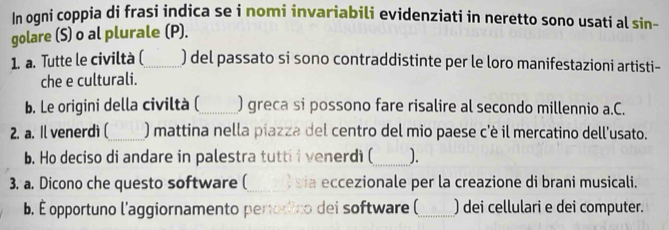 In ogni coppia di frasi indica se i nomi invariabili evidenziati in neretto sono usati al sin- 
golare (S) o al plurale (P). 
1. a. Tutte le civiltà (_ ) del passato si sono contraddistinte per le loro manifestazioni artisti- 
che e culturali. 
b. Le origini della civiltà (_ ) greca si possono fare risalire al secondo millennio a.C. 
2. a. Il venerdì (_ ) mattina nella piazza del centro del mio paese c'è il mercatino dell'usato. 
b. Ho deciso di andare in palestra tutti i venerdì (_ ). 
3. a. Dicono che questo software (_ sia eccezionale per la creazione di brani musicali. 
b. É opportuno l'aggiornamento perodico dei software (_ ) dei cellulari e dei computer.