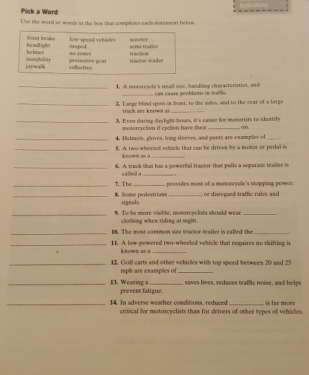 Pick a Word
Use the word or words in the box that completes each statement below.
front brake low-speed vehicles scooler
moped semi -traie
headlight helmet
instability no zones traction
jaywalk reflective protective gear tractor-trailer
_1. A motorcycle's small size, handling characteristics, and
_can cause problems in traffic.
_2. Large blind spots in front, to the sides, and to the rear of a large
truck are known as_
_3. Even during daylight hours, it's easier for motorists to identify
motorcyclists if cyclists have their _on.
_4. Helmets, gloves, long sleeves, and pants are examples of_
_5. A two-wheeled vehicle that can be driven by a motor or pedal is
known as a_
_6. A truck that has a powerful tractor that pulls a separate trailer is
called a_
_7. The _ provides most of a motorcycle's stopping power.
_8. Some pedestrians_ or disregard traffic rules and
signals.
_9. To be more visible, motorcyclists should wear_
clothing when riding at night.
_10. The most common size tractor-trailer is called the_
_11. A low-powered two-wheeled vehicle that requires no shifting is
known as a_
_12. Golf carts and other vehicles with top speed between 20 and 25
mph are examples of_
_13. Wearing a _saves lives, reduces traffic noise, and helps
prevent fatigue.
_14. In adverse weather conditions, reduced _ is far more
critical for motorcyclists than for drivers of other types of vehicles.