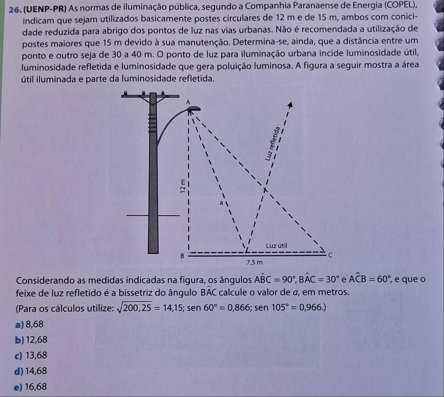 (UENP-PR) As normas de iluminação pública, segundo a Companhia Paranaense de Energia (COPEL),
indicam que sejam utilizados basicamente postes circulares de 12 m e de 15 m, ambos com conici-
dade reduzida para abrigo dos pontos de luz nas vias urbanas. Não é recomendada a utilização de
postes maiores que 15 m devido à sua manutenção. Determina-se, ainda, que a distância entre um
ponto e outro seja de 30 a 40 m. O ponto de luz para iluminação urbana incide luminosidade útil,
luminosidade refletida e luminosidade que gera poluição luminosa. A figura a seguir mostra a área
útil iluminada e parte da luminosidade refletida.
A
Luz útil
B
C
7,5 m
Considerando as medidas indicadas na figura, os ângulos Awidehat BC=90°, Bwidehat AC=30° e Awidehat CB=60° , e que o
feixe de luz refletido é a bissetriz do ângulo Bwidehat AC calcule o valor de a, em metros.
(Para os cálculos utilize: sqrt(200,25)=14,15; sen 60°=0,866; sen105°=0,966.)
a) 8,68
b) 12,68
c) 13,68
d) 14,68
e) 16,68