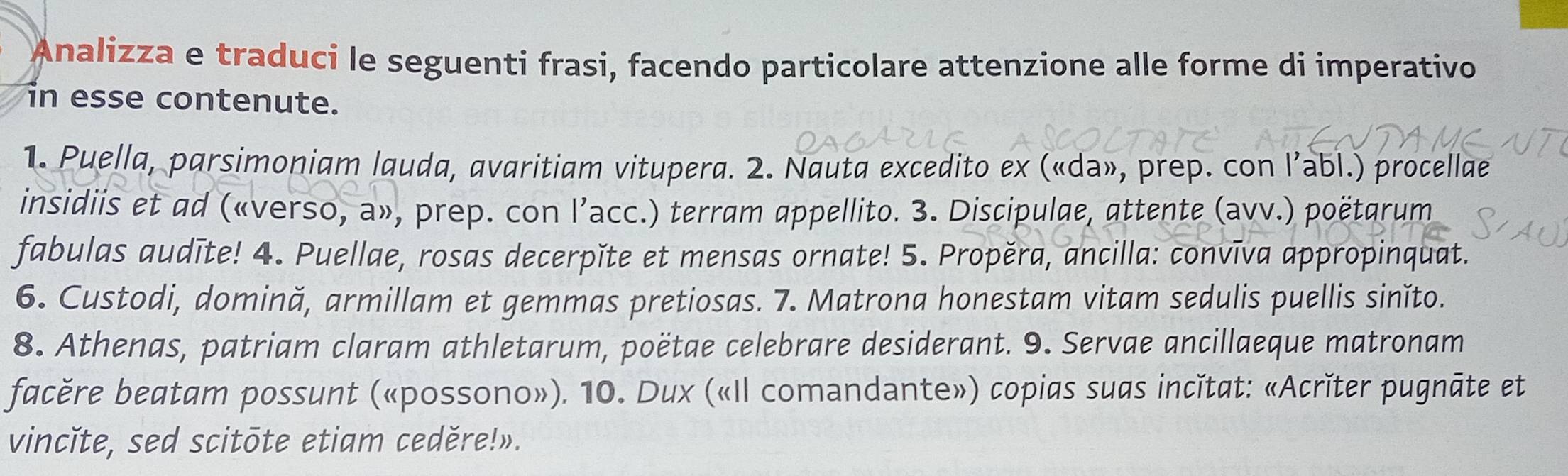 Analizza e traduci le seguenti frasi, facendo particolare attenzione alle forme di imperativo 
in esse contenute. 
1. Puella, parsimoniam lauda, avaritiam vitupera. 2. Nauta excedito ex («da», prep. con l’abl.) procellae 
insidiis et ad («verso, a», prep. con l’acc.) terram appellito. 3. Discipulae, attente (avv.) poëtarum 
fabulas audīte! 4. Puellae, rosas decerpǐte et mensas ornate! 5. Propěra, ancilla: convīva appropinquat. 
6. Custodi, domină, armillam et gemmas pretiosas. 7. Matrona honestam vitam sedulis puellis sinĭto. 
8. Athenas, patriam claram athletarum, poëtae celebrare desiderant. 9. Servae ancillaeque matronam 
facěre beatam possunt («possono»). 10. Dux («Il comandante») copias suas incǐtat: «Acrǐter pugnāte et 
vincĭte, sed scitōte etiam ceděre!».