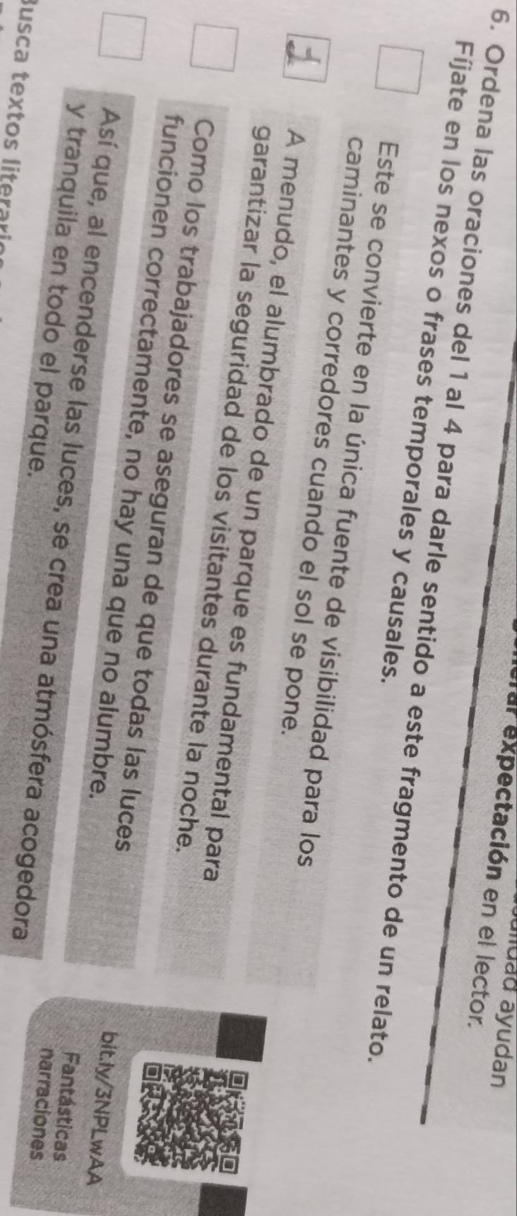 auluad ayudan 
elal expectación en el lector. 
6. Ordena las oraciones del 1 al 4 para darle sentido a este fragmento de un relato 
Fíjate en los nexos o frases temporales y causales. 
Este se convierte en la única fuente de visibilidad para los 
caminantes y corredores cuando el sol se pone. 
A menudo, el alumbrado de un parque es fundamental para 
garantizar la seguridad de los visitantes durante la noche. 
Como los trabajadores se aseguran de que todas las luces bit.ly/3NPLwAA 
funcionen correctamente, no hay una que no alumbre. Fantásticas 
Así que, al encenderse las luces, se crea una atmósfera acogedora 
y tranquila en todo el parque. 
narraciones 
Busca textos literaria