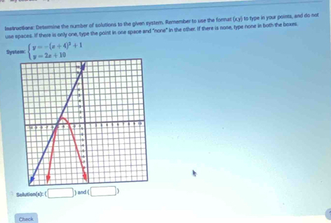 Instructions: Determine the number of solutions to the given system. Remember to use the format (xy) to type in your points, and do not 
use spaces. If there is only one, type the point in one space and "none" in the other. If there is none, type none in both the boxes. 
System: beginarrayl y=-(x+4)^2+1 y=2x+10endarray.
Solution (a):(□ )and(□ )
Check