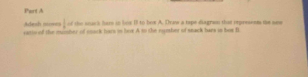 Adesh moves  1/a  of the snack hars in box B to box A. Draw a tape diagram that represents the new 
ratio of the mumber of snack bars in box A to the number of snack bars in box B