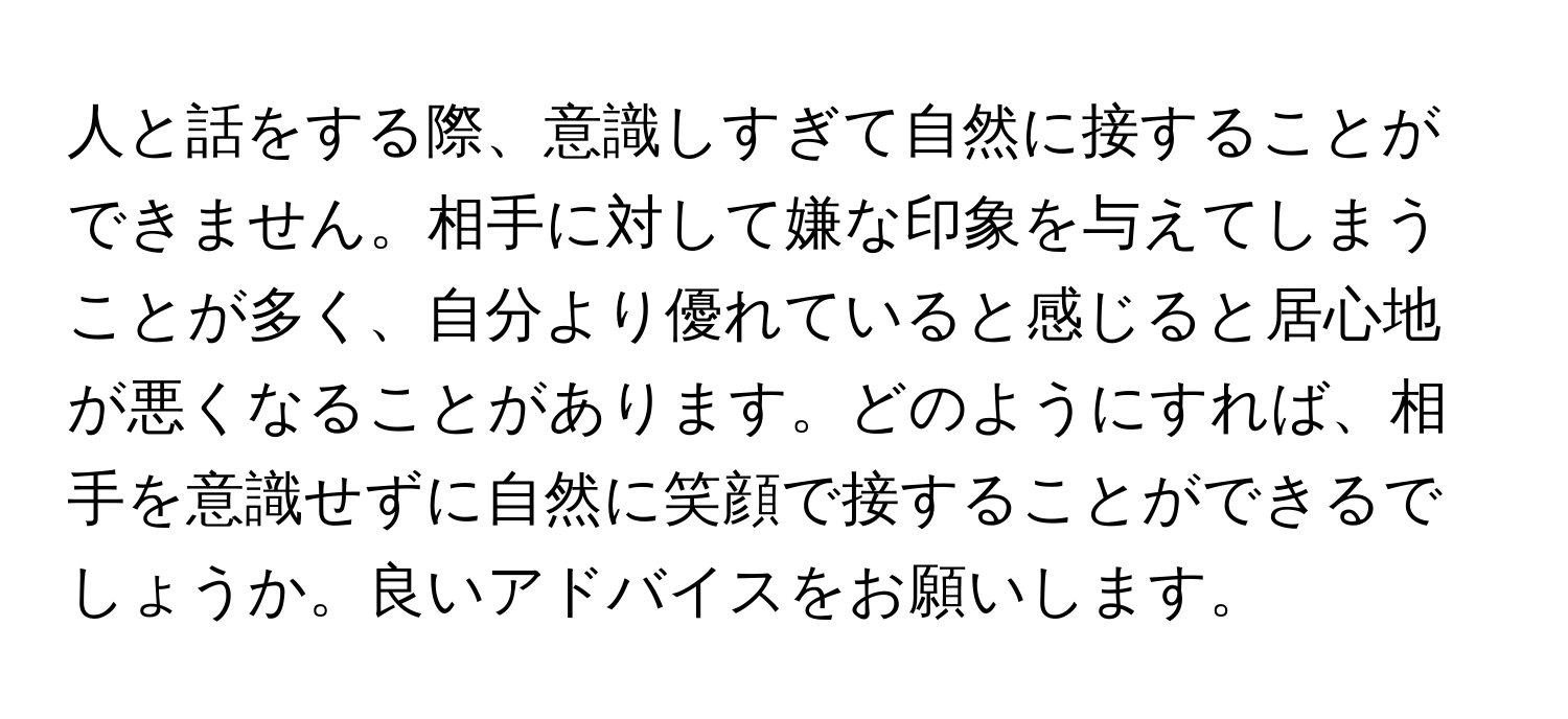 人と話をする際、意識しすぎて自然に接することができません。相手に対して嫌な印象を与えてしまうことが多く、自分より優れていると感じると居心地が悪くなることがあります。どのようにすれば、相手を意識せずに自然に笑顔で接することができるでしょうか。良いアドバイスをお願いします。