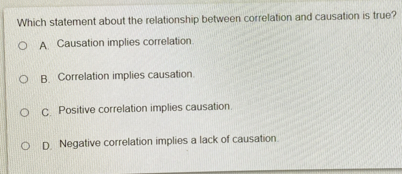 Which statement about the relationship between correlation and causation is true?
A. Causation implies correlation.
B. Correlation implies causation.
C Positive correlation implies causation.
D. Negative correlation implies a lack of causation.