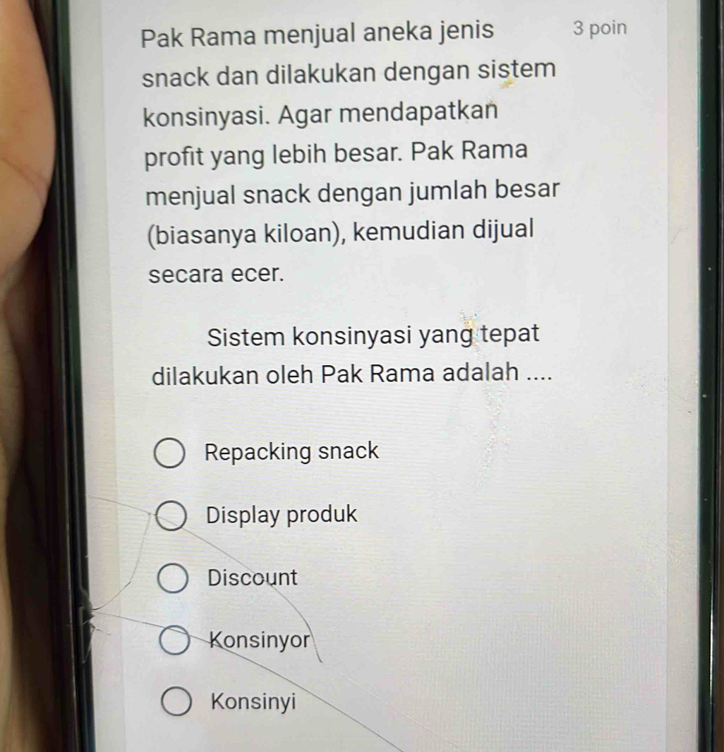 Pak Rama menjual aneka jenis 3 poin
snack dan dilakukan dengan sistem
konsinyasi. Agar mendapatkan
profit yang lebih besar. Pak Rama
menjual snack dengan jumlah besar
(biasanya kiloan), kemudian dijual
secara ecer.
Sistem konsinyasi yang tepat
dilakukan oleh Pak Rama adalah ....
Repacking snack
Display produk
Discount
Konsinyor
Konsinyi