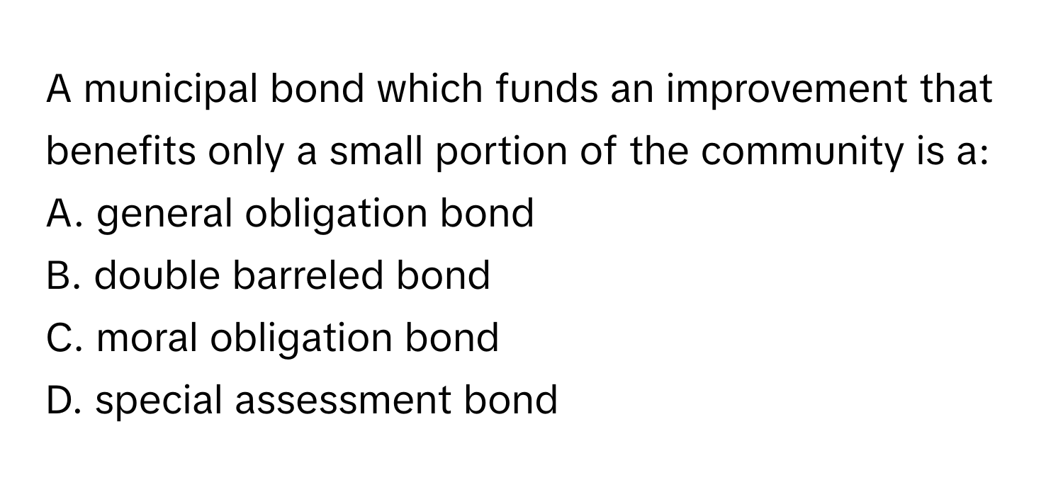 A municipal bond which funds an improvement that benefits only a small portion of the community is a:

A. general obligation bond
B. double barreled bond
C. moral obligation bond
D. special assessment bond