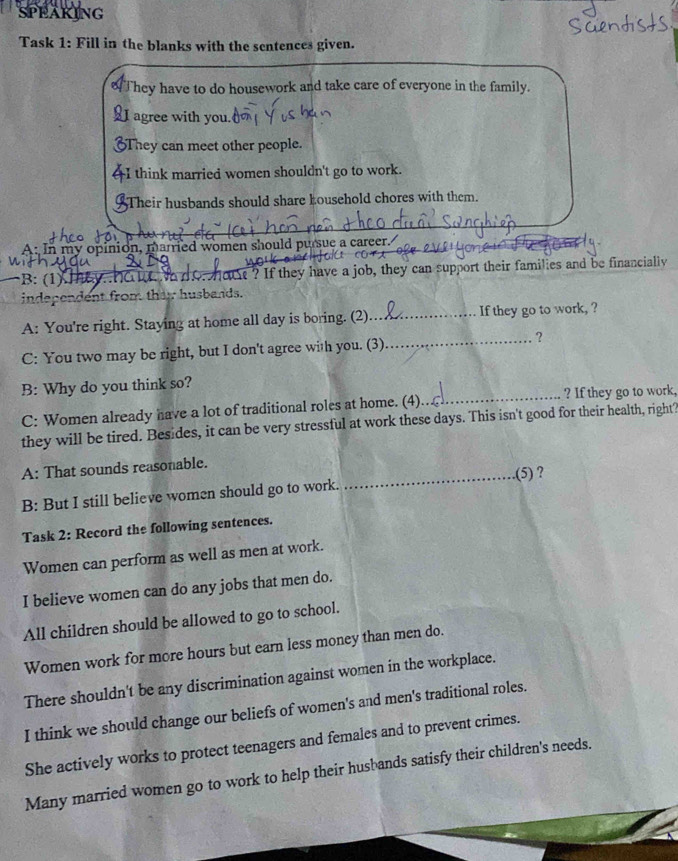 SPEAKING 
Task 1: Fill in the blanks with the sentences given. 
o They have to do housework and take care of everyone in the family. 
I agree with you. 
They can meet other people. 
I think married women shouldn't go to work. 
Their husbands should share household chores with them. 
A: In my opinion, married women should pursue a career. 

B: (1) MC N d Oho ? If they have a job, they can support their families and be financially 
independent from they husbands. 
A: You're right. Staying at home all day is boring. (2)_ If they go to work, ? 
C: You two may be right, but I don't agree with you. (3)_ ? 
B: Why do you think so? 
C: Women already have a lot of traditional roles at home. (4)_ ? If they go to work, 
they will be tired. Besides, it can be very stressful at work these days. This isn't good for their health, right? 
A: That sounds reasonable. 
_.(5) ? 
B: But I still believe women should go to work. 
Task 2: Record the following sentences. 
Women can perform as well as men at work. 
I believe women can do any jobs that men do. 
All children should be allowed to go to school. 
Women work for more hours but earn less money than men do. 
There shouldn't be any discrimination against women in the workplace. 
I think we should change our beliefs of women's and men's traditional roles. 
She actively works to protect teenagers and females and to prevent crimes. 
Many married women go to work to help their husbands satisfy their children's needs.