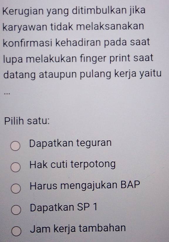 Kerugian yang ditimbulkan jika
karyawan tidak melaksanakan
konfırmasi kehadiran pada saat
lupa melakukan finger print saat
datang ataupun pulang kerja yaitu
…
Pilih satu:
Dapatkan teguran
Hak cuti terpotong
Harus mengajukan BAP
Dapatkan SP 1
Jam kerja tambahan