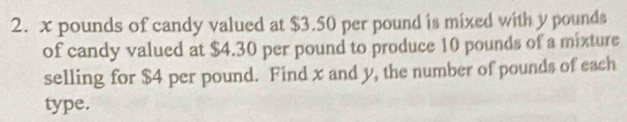 x pounds of candy valued at $3.50 per pound is mixed with y pounds
of candy valued at $4.30 per pound to produce 10 pounds of a mixture 
selling for $4 per pound. Find x and y, the number of pounds of each 
type.