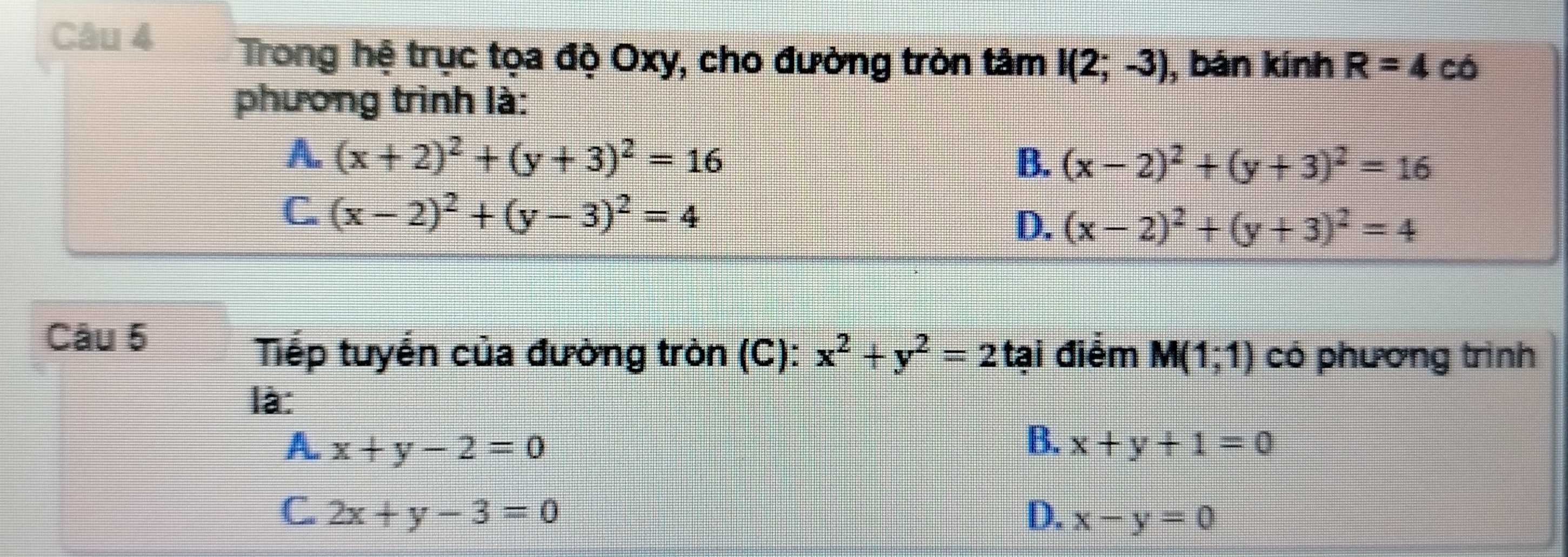 Trong hệ trục tọa độ Oxy, cho đường tròn tâm I(2;-3) , bán kính R=4 có
phương trình là:
A. (x+2)^2+(y+3)^2=16 B. (x-2)^2+(y+3)^2=16
C. (x-2)^2+(y-3)^2=4
D. (x-2)^2+(y+3)^2=4
Câu 5
Tếp tuyển của đường tròn (C): x^2+y^2=2 tại điểm M(1;1) có phương trình
là:
A x+y-2=0
B. x+y+1=0
C. 2x+y-3=0 D. x-y=0