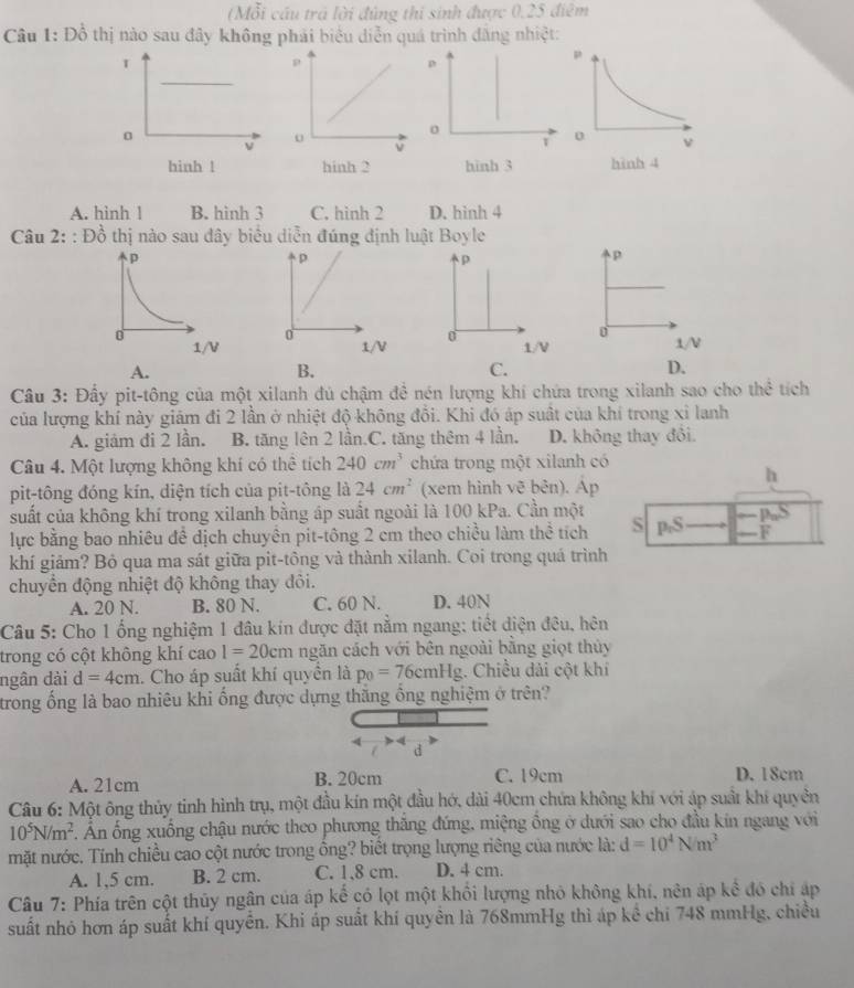 (Mỗi cầu trả lời đúng thị sinh được 0,25 điểm
Câu 1: Đồ thị nào sau đây không phải biểu diễn quá trình đăng nhiệt:
p
o
T
hinh 3
A. hinh ! B. hinh 3 C. hinh 2 D. hinh 4
Câu 2::Dhat o thị nào sau đây biểu diễn đúng định luật Boyle
p
p
p
0
0
1/V 1/V 1/V
A.
B.
C.
D.
Câu 3: Đấy pit-tông của một xilanh đủ chậm đề nén lượng khí chứa trong xilanh sao cho the tích
của lượng khí này giám đi 2 lần ở nhiệt độ không đổi. Khi đó áp suất của khí trong xỉ lanh
A. giảm đi 2 lần. B. tăng lên 2 lần.C. tăng thêm 4 lần. D. không thay đổi.
Câu 4. Một lượng không khí có thể tích 240cm^3 chứa trong một xilanh có
h
pit-tông đóng kín, diện tích của pit-tông là 24cm^2 (xem hình vẽ bên). Ap
suất của không khí trong xilanh bằng áp suất ngoài là 100 kPa. Cần một 90°
lực bằng bao nhiêu đề dịch chuyên pit-tông 2 cm theo chiều làm thể tích S p_nS F
khí giảm? Bỏ qua ma sát giữa pit-tông và thành xilanh. Coi trong quá trình
chuyển động nhiệt độ không thay đôi.
A. 20 N. B. 80 N. C. 60 N. D. 40N
Câu 5: Cho 1 ống nghiệm 1 đâu kín được đặt nằm ngang; tiết diện đêu, hên
trong có cột không khí cao 1=20cm ngăn cách với bên ngoài bằng giọt thủy
ngân dài d=4cm 1. Cho áp suất khí quyền là p_0=76cmHg :. Chiều dải cột khí
trong ống là bao nhiêu khi ống được dựng thắng ổng nghiệm ở trên?
d
A. 21cm B. 20cm C. 19cm D. 18cm
Câu 6: Một ông thủy tinh hình trụ, một đầu kín một đầu hớ, dài 40cm chứa không khí với áp suất khí quyền
10^5N/m^2 Ấn ống xuống chậu nước theo phương thăng đứng, miệng ổng ở dưới sao cho đầu kin ngang với
mặt nước. Tính chiều cao cột nước trong ổng? biết trọng lượng riêng của nước là: d=10^4N/m^3
A. 1,5 cm. B. 2 cm. C. 1,8 cm. D. 4 cm.
Câu 7: Phía trên cột thủy ngân của áp kế có lọt một khổi lượng nhỏ không khí, nên áp khat e đó chỉ áp
suất nhỏ hơn áp suất khí quyền. Khi áp suất khí quyền là 768mmHg thì áp kể chi 748 mmHg, chiều