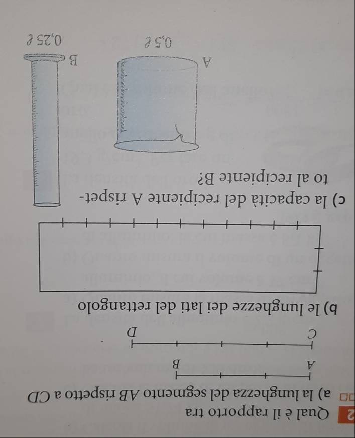 Qual è il rapporto tra 
a) la lunghezza del segmento AB rispetto a CD
C 
D 
b) le lunghezze dei lati del rettangolo 
c) la capacità del recipiente A rispet- 
to al recipiente B? 
B
0,25 £