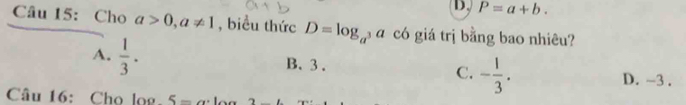 D. P=a+b. 
Câu 15: Cho a>0, a!= 1 , biều thức D=log _a 3 a có giá trị bằng bao nhiêu?
A.  1/3 .
B. 3.
C. - 1/3 .
D. -3.
Câu 16: Cho log 5- 1