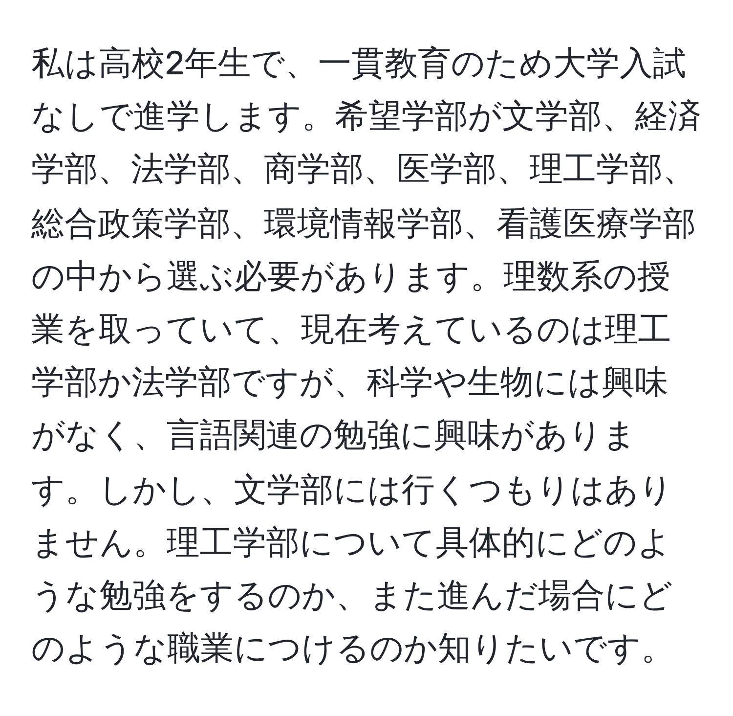 私は高校2年生で、一貫教育のため大学入試なしで進学します。希望学部が文学部、経済学部、法学部、商学部、医学部、理工学部、総合政策学部、環境情報学部、看護医療学部の中から選ぶ必要があります。理数系の授業を取っていて、現在考えているのは理工学部か法学部ですが、科学や生物には興味がなく、言語関連の勉強に興味があります。しかし、文学部には行くつもりはありません。理工学部について具体的にどのような勉強をするのか、また進んだ場合にどのような職業につけるのか知りたいです。