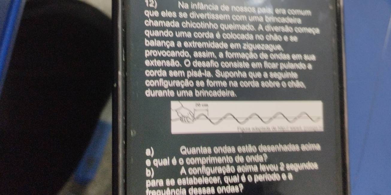 Na infância de nossos país, era comum 
que eles se divertissem com uma brincadeira 
chamada chicotinho queimado. A diversão começa 
quando uma corda é colocada no chão e se 
balança a extremidade em ziguezague, 
provocando, assim, a formação de ôndas em sua 
extensão. O desafio consisté em ficar pulando a 
corda sem pisá-la. Suponha que a seguinte 
configuração se forme na corda sobre o chão, 
durante uma brincadeira. 
a) Quantas ondas estão desenhadas acima 
é qual é o comprimento de onda? 
b) A configuração acima levou 2 segundos 
para se estabelecer, qual é o período e a 
re ência dessas ondas?