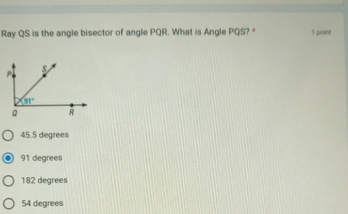 Ray QS is the angle bisector of angle PQR. What is Angle PQS? * 1 point
45.5 degrees
91 degrees
182 degrees
54 degrees