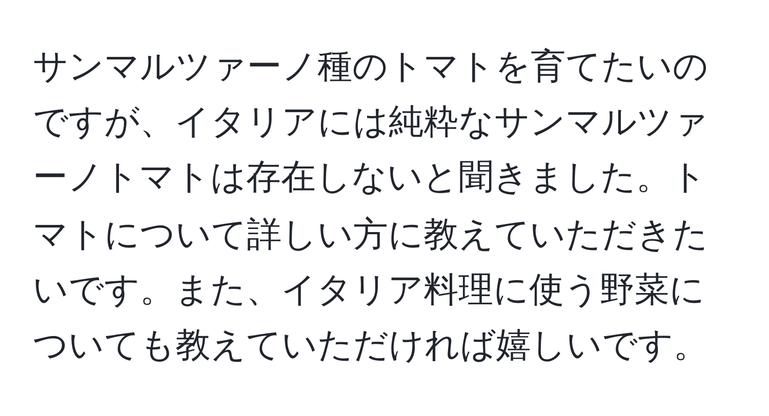 サンマルツァーノ種のトマトを育てたいのですが、イタリアには純粋なサンマルツァーノトマトは存在しないと聞きました。トマトについて詳しい方に教えていただきたいです。また、イタリア料理に使う野菜についても教えていただければ嬉しいです。