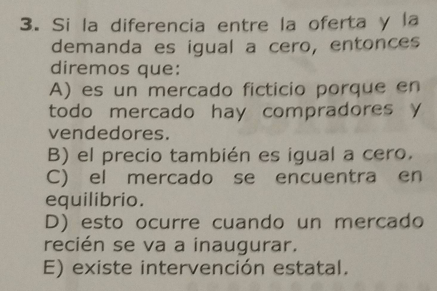 Si la diferencia entre la oferta y la
demanda es igual a cero, entonces
diremos que:
A) es un mercado ficticio porque en
todo mercado hay compradores y
vendedores.
B) el precio también es igual a cero.
C) el mercado se encuentra en
equilibrio.
D) esto ocurre cuando un mercado
recién se va a inaugurar.
E) existe intervención estatal.