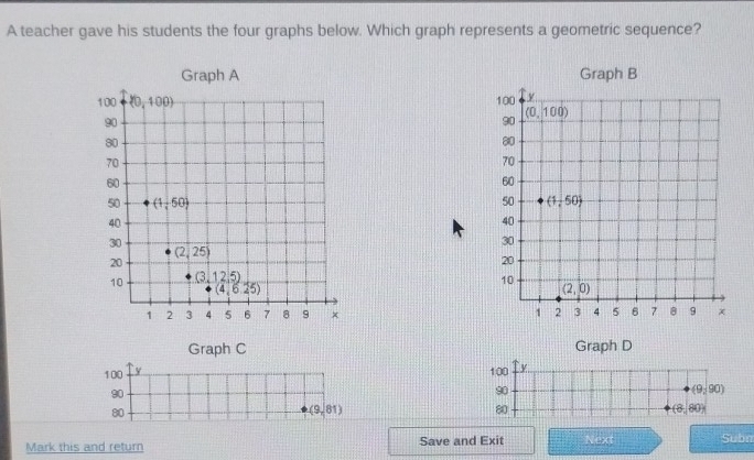 A teacher gave his students the four graphs below. Which graph represents a geometric sequence?
 
 
 
Graph C Graph D
100 y 100  
90
90
(9,90)
80
(9,81)
80
(8,80)
Mark this and return Save and Exit Next Subn