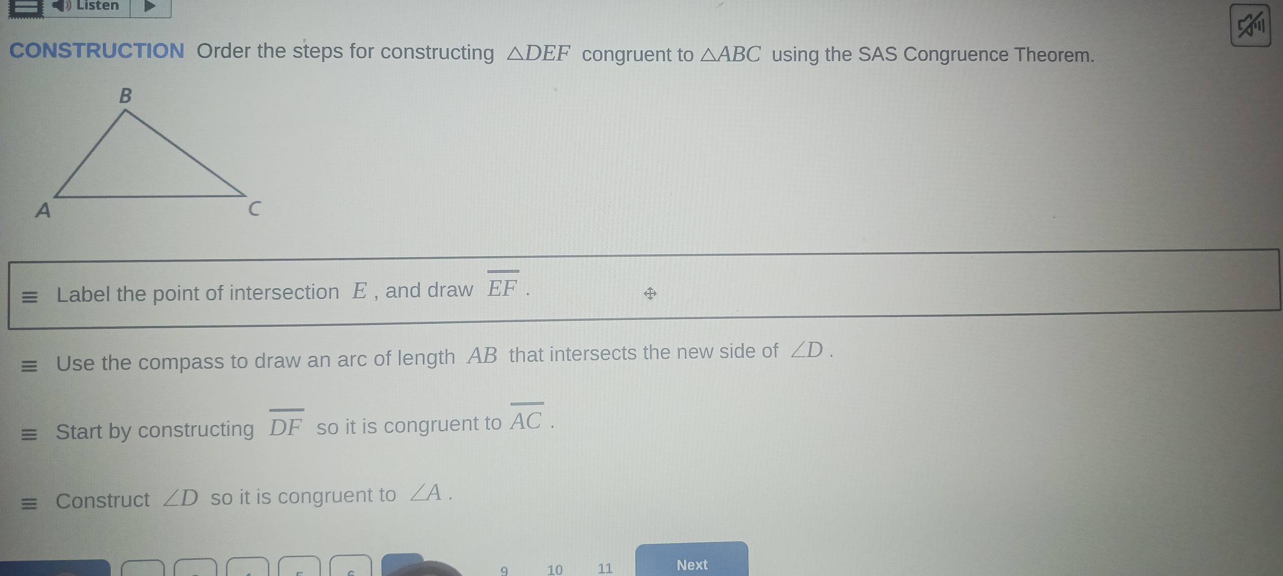 ) Listen 
CONSTRUCTION Order the steps for constructing △ DEF congruent to △ ABC using the SAS Congruence Theorem. 
Label the point of intersection E , and draw overline EF. 

Use the compass to draw an arc of length AB that intersects the new side of ∠ D. 
Start by constructing overline DF so it is congruent to overline AC. 
Construct ∠ D so it is congruent to ∠ A. 
9 10 11 Next