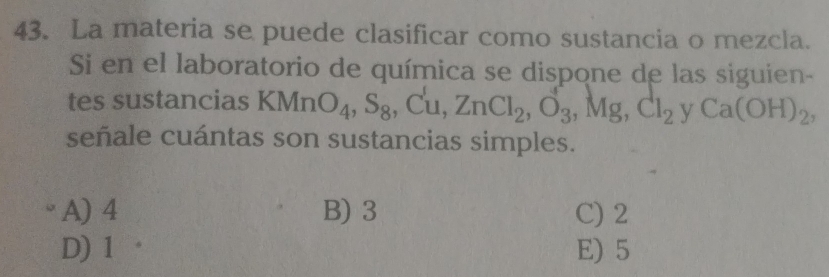 La materia se puede clasificar como sustancia o mezcla.
Si en el laboratorio de química se dispone de las siguien-
tes sustancias KMn O_4, S_8 ,Cu, ZnCl_2, O_3, Mg, Cl_2yCa(OH)_2, 
señale cuántas son sustancias simples.
A) 4 B) 3 C) 2
D) 1 E) 5