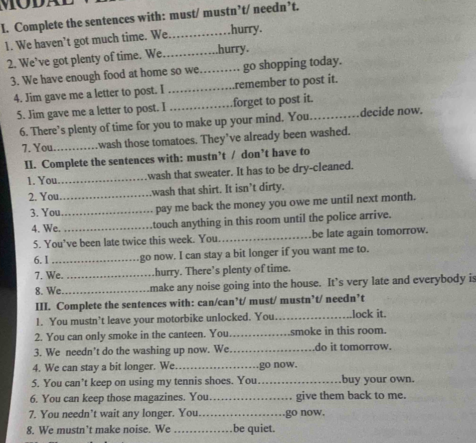 Complete the sentences with: must/ mustn’t/ needn’t. 
1. We haven’t got much time. We .........hurry. 
2. We’ve got plenty of time. We_ .hurry. 
3. We have enough food at home so we…… go shopping today. 
4. Jim gave me a letter to post. I _…….remember to post it. 
5. Jim gave me a letter to post. I _forget to post it._ 
6. There’s plenty of time for you to make up your mind. You. decide now. 
7. You_ wash those tomatoes. They’ve already been washed. 
II. Complete the sentences with: mustn’t / don’t have to 
1. You_ wash that sweater. It has to be dry-cleaned. 
2. You_ wash that shirt. It isn’t dirty. 
3. You_ pay me back the money you owe me until next month. 
4. We. _touch anything in this room until the police arrive. 
5. You’ve been late twice this week. You. _be late again tomorrow. 
6. 1 _go now. I can stay a bit longer if you want me to. 
7. We. _hurry. There’s plenty of time. 
8. We _make any noise going into the house. It’s very late and everybody is 
III. Complete the sentences with: can/can’t/ must/ mustn’t/ needn’t 
1. You mustn’t leave your motorbike unlocked. You _lock it. 
2. You can only smoke in the canteen. You_ smoke in this room. 
3. We needn’t do the washing up now. We _do it tomorrow. 
4. We can stay a bit longer. We._ go now. 
5. You can’t keep on using my tennis shoes. You _buy your own. 
6. You can keep those magazines. You_ give them back to me. 
7. You needn’t wait any longer. You._ go now. 
8. We mustn’t make noise. We _be quiet.