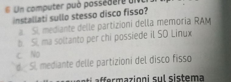 Un computer può possedere uive
installati sullo stesso disco fisso?
a. Si, mediante delle partizioni della memoria RAM
b. Si, ma soltanto per chi possiede il SO Linux
c. No
d. 5l, mediante delle partizioni del disco fisso
r m azioni su l si stema