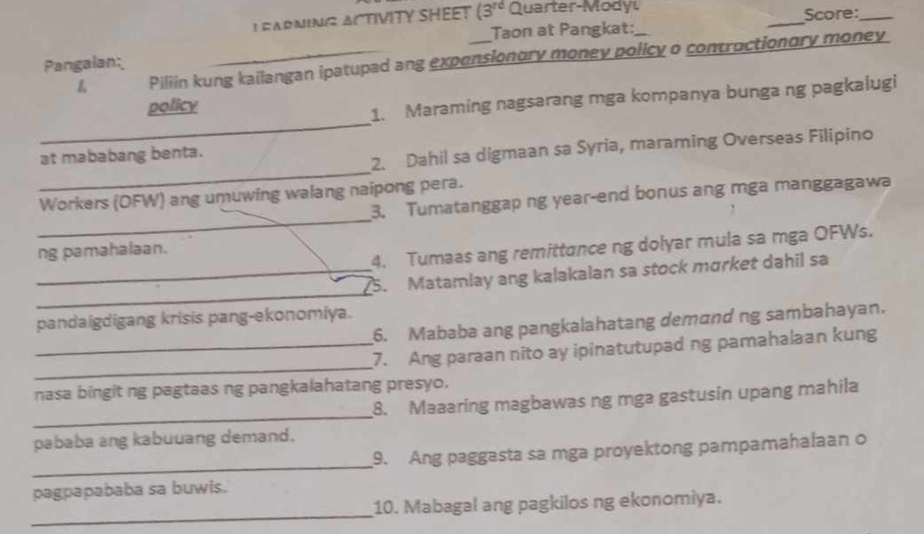 EARNING ACTIVITY SHEET (3^(rd) Quarter-Mody _Score:_ 
Taon at Pangkat: 
L Piliin kung kailangan ipatupad ang expensionury money policy o contructionory money 
Pangalan: 
_ 
policy 
1. Maraming nagsarang mga kompanya bunga ng pagkalugi 
_ 
at mababang benta. 
2. Dahil sa digmaan sa Syria, maraming Overseas Filipino 
_ 
Workers (OFW) ang umuwing walang naipong pera. 
3. Tumatanggap ng year-end bonus ang mga manggagawa 
4. Tumaas ang remittance ng dolyar mula sa mga OFWs. 
ng pamahalaan. 
_ 
_5. Matamlay ang kalakalan sa stock mɑrket dahil sa 
pandaigdigang krisis pang-ekonomiya. 
6. Mababa ang pangkalahatang demand ng sambahayan. 
_ 
_7. Ang paraan nito ay ipinatutupad ng pamahalaan kung 
nasa bingit ng pagtaas ng pangkalahatang presyo. 
_ 
8. Maaaring magbawas ng mga gastusin upang mahila 
pababa ang kabuuang demand. 
_ 
9. Ang paggasta sa mga proyektong pampamahalaan o 
pagpapababa sa buwis. 
_ 
10. Mabagal ang pagkilos ng ekonomiya.