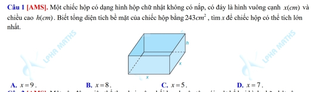 [AMS]. Một chiếc hộp có dạng hình hộp chữ nhật không có nắp, có đáy là hình vuông cạnh x(cm) và
chiều cao h(cm). Biết tổng diện tích bề mặt của chiếc hộp bằng 243cm^2 , tìm x để chiếc hộp có thể tích lớn
nhất.
A. x=9. B. x=8. C. x=5. D. x=7.