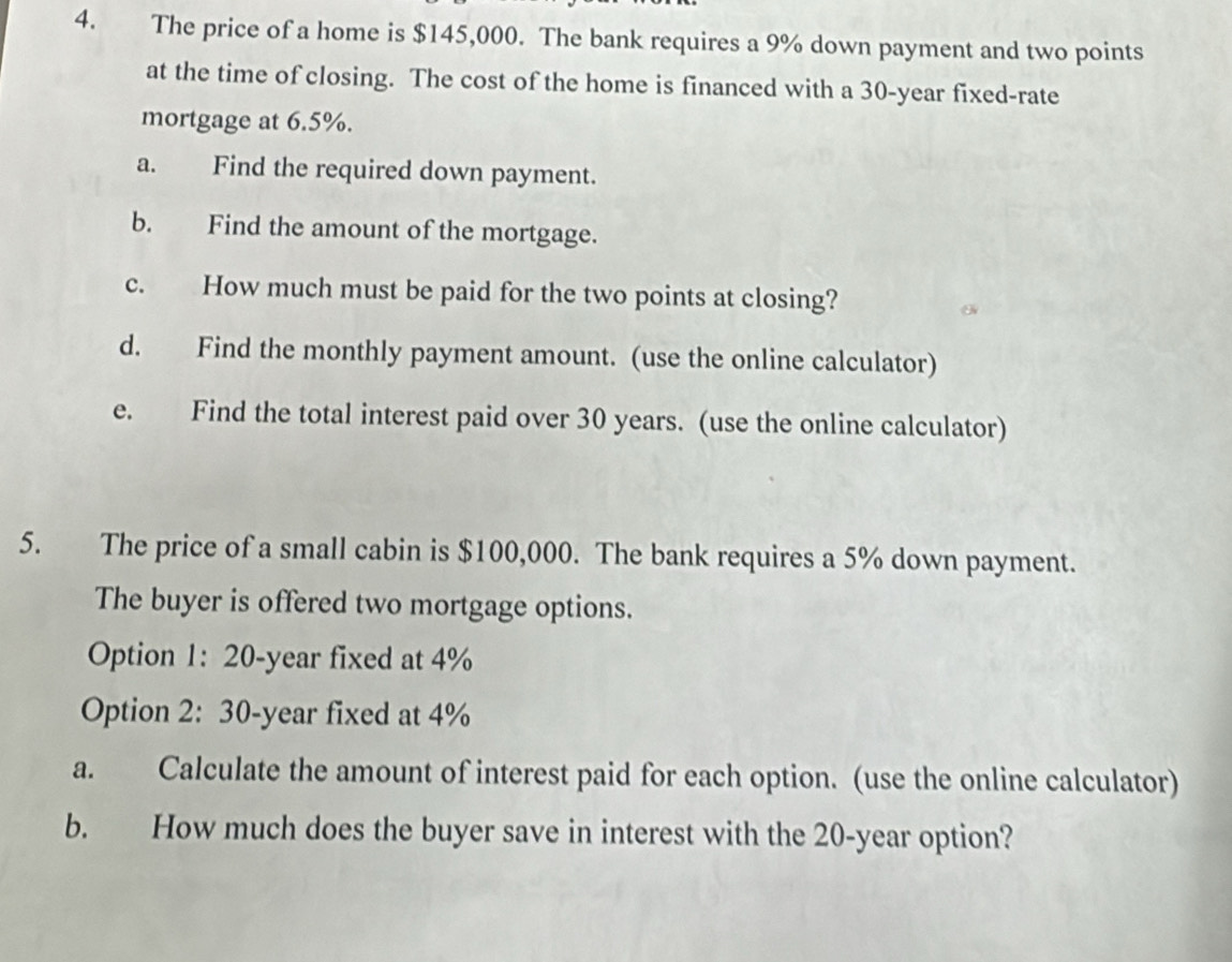 The price of a home is $145,000. The bank requires a 9% down payment and two points 
at the time of closing. The cost of the home is financed with a 30-year fixed-rate 
mortgage at 6.5%. 
a. Find the required down payment. 
b. Find the amount of the mortgage. 
c. How much must be paid for the two points at closing? 
d. Find the monthly payment amount. (use the online calculator) 
e. Find the total interest paid over 30 years. (use the online calculator) 
5. The price of a small cabin is $100,000. The bank requires a 5% down payment. 
The buyer is offered two mortgage options. 
Option 1: 20-year fixed at 4%
Option 2: 30-year fixed at 4%
a. Calculate the amount of interest paid for each option. (use the online calculator) 
b. How much does the buyer save in interest with the 20-year option?