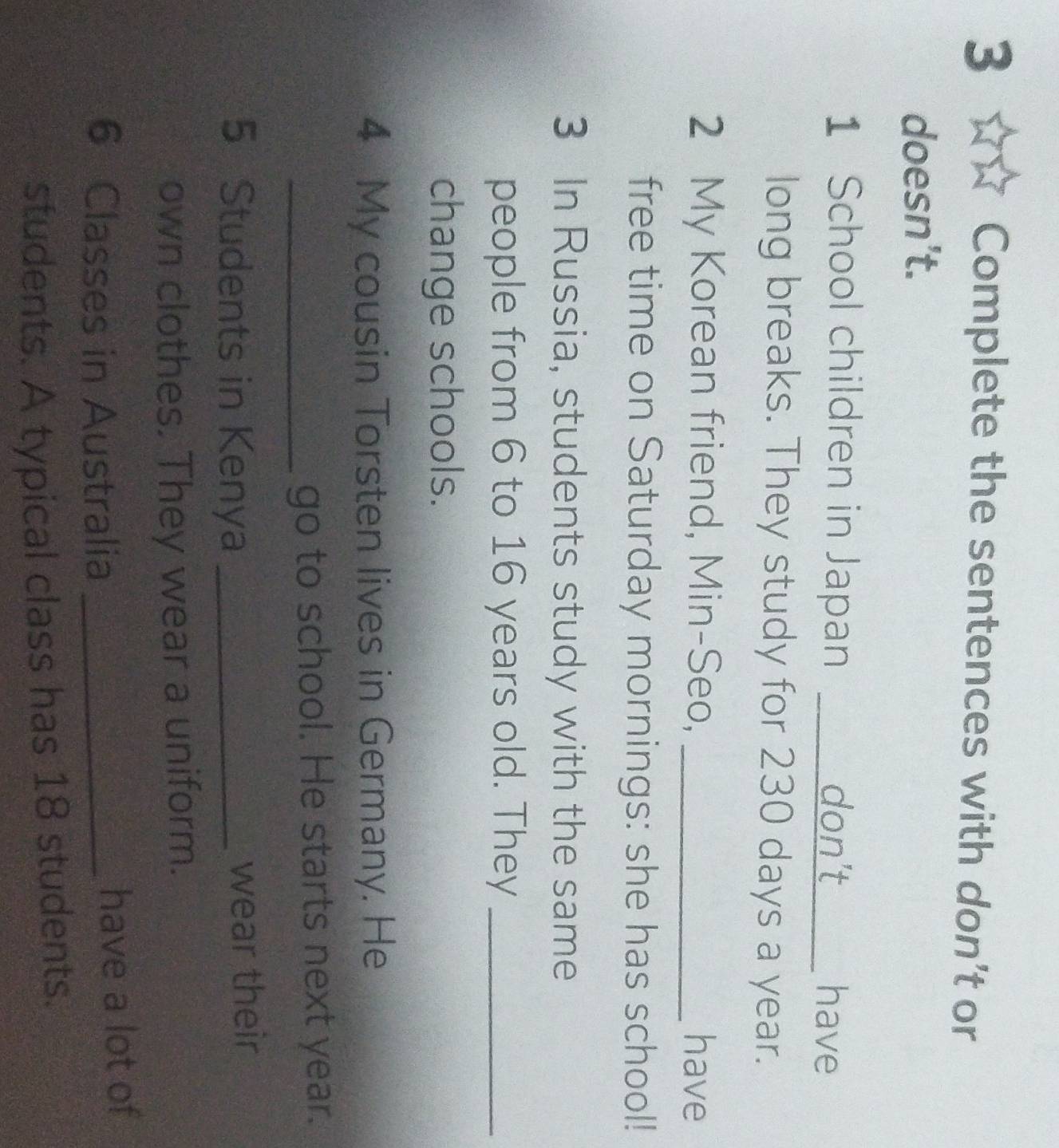 Complete the sentences with don’t or 
doesn't. 
1 School children in Japan _don’t _have 
long breaks. They study for 230 days a year. 
2 My Korean friend, Min-Seo, _have 
free time on Saturday mornings: she has school! 
3 In Russia, students study with the same 
people from 6 to 16 years old. They_ 
change schools. 
4 My cousin Torsten lives in Germany. He 
_go to school. He starts next year. 
5 Students in Kenya_ 
wear their 
own clothes. They wear a uniform.
6 Classes in Australia _have a lot of 
students. A typical class has 18 students.