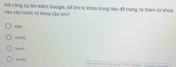 Với công cụ tìm kiếm Google, để tìm từ khóa trong tiêu đề trang, ta thêm từ khóa 
nào vào trước từ khóa cần tìm? 
site: 
intitle: 
inurl: 
intext: Bài kiểm tra Ưng dụng CNTT cơ bản - Google Chrome