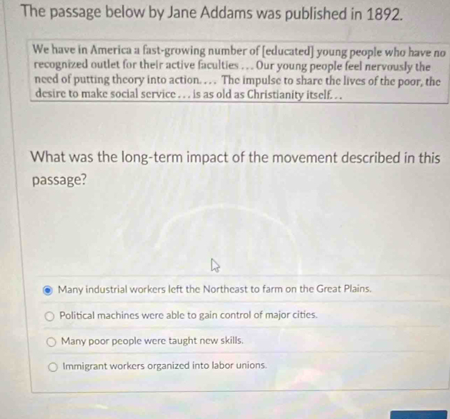 The passage below by Jane Addams was published in 1892.
We have in America a fast-growing number of [educated] young people who have no
recognized outlet for their active faculties .. . Our young people feel nervously the
need of putting theory into action. . . . The impulse to share the lives of the poor, the
desire to make social service . . . is as old as Christianity itself. . .
What was the long-term impact of the movement described in this
passage?
Many industrial workers left the Northeast to farm on the Great Plains.
Political machines were able to gain control of major cities.
Many poor people were taught new skills.
Immigrant workers organized into labor unions.