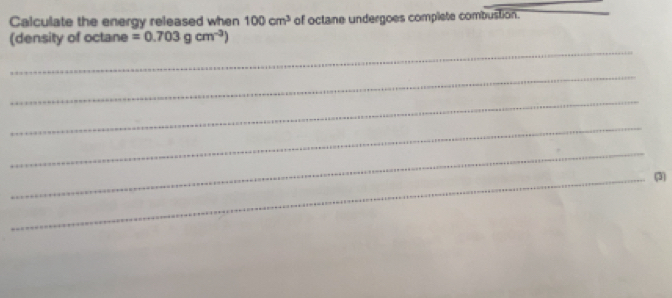 Calculate the energy released when 100cm^3 of octane undergoes complete combustion. 
_ 
(density of octane =0.703gcm^(-3))
_ 
_ 
_ 
_ 
_(3)